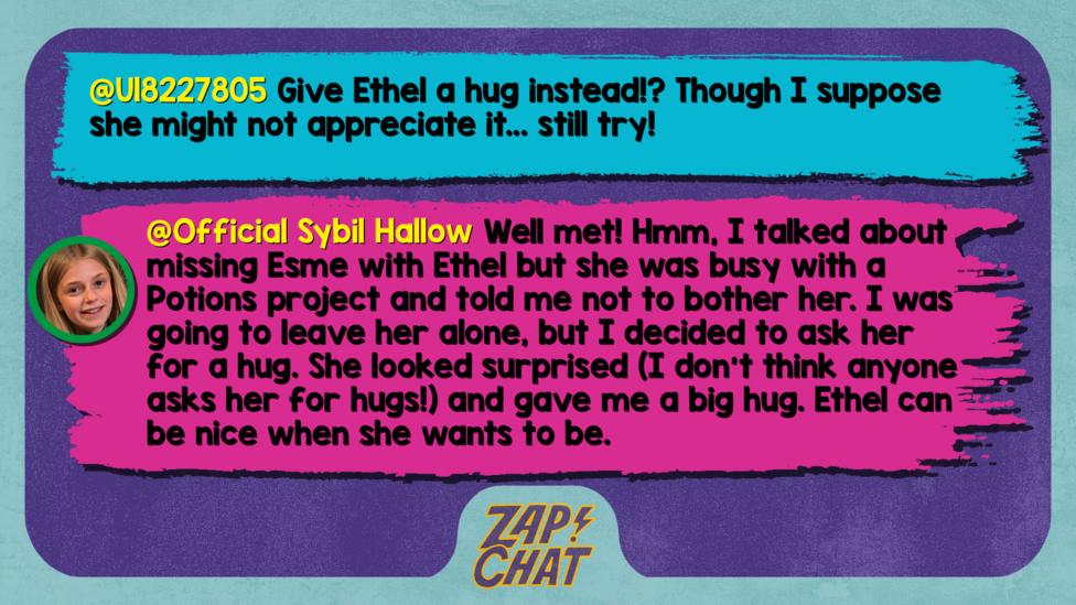 Zapchat replies: U18227805: Give Ethel a hug instead!? Though I suppose she might not appreciate it.. still try! Sybil: Well met! Hmm, I talked about missing Esme with Ethel but she was busy with a Potions project and told me not to bother her. I was going to leave her alone, but I decided to ask her for a hug. She looked surprised (I don\u2019t think anyone asks her for hugs!) and gave me a big hug. Ethel can be nice when she wants to be.