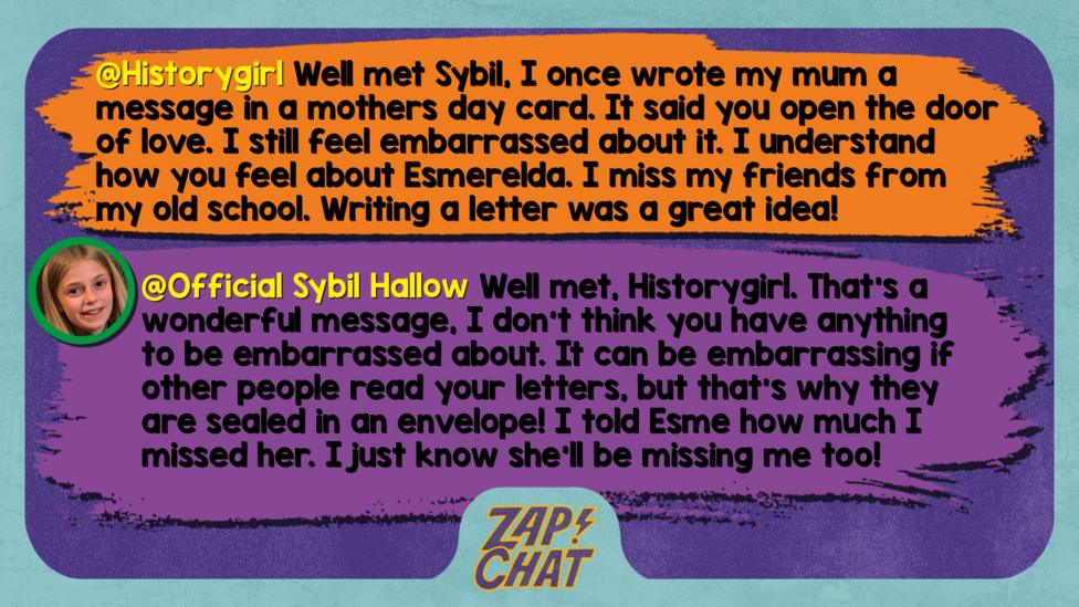 Zapchat replies: Historygirl: Well met Sybil, I once wrote my mum a message in a mothers day card. it said you open the door of love. I still feel embarrassed about it. I understand how you feel about Esmerelda. I miss my friends from my old school. Writing a letter was a great idea! Sybil: Well met, Historygirl. That\u2019s a wonderful message, I don\u2019t think you have anything to be embarrassed about. It can be embarrassing if other people read your letters, but that\u2019s why they are sealed in an envelope! I told Esme how much I missed her. I just know she\u2019ll be missing me too!
