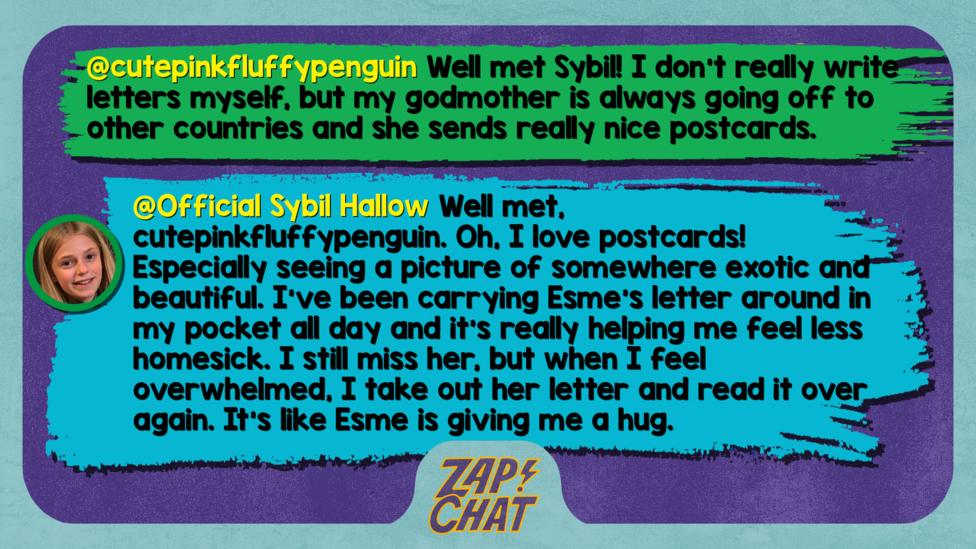 Zapchat replies: cutepinkfluffypenguin: Well met Sybil! I don't really write letters myself, but my godmother is always going off to other countries and she sends really nice postcards. Sybil: Well met, cutepinkfluffypenguin. Oh, I love postcards! Especially seeing a picture of somewhere exotic and beautiful. I\u2019ve been carrying Esme\u2019s letter around in my pocket all day and it\u2019s really helping me feel less homesick. I still miss her, but when I feel overwhelmed, I take out her letter and read it over again. It\u2019s like Esme is giving me a hug.