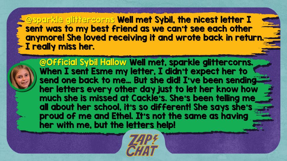 Zapchat replies: sparkle glittercorns: Well met Sybil, the nicest letter I sent was to my best friend as we can't see each other anymore! She loved receiving it and wrote back in return. I really miss her. Sybil: Well met, sparkle glittercorns. When I sent Esme my letter, I didn\u2019t expect her to send one back to me\u2026 But she did! I\u2019ve been sending her letters every other day just to let her know how much she is missed at Cackle\u2019s. She\u2019s been telling me all about her school, it\u2019s so different! She says she\u2019s proud of me and Ethel. It\u2019s not the same as having her with me, but the letters help!