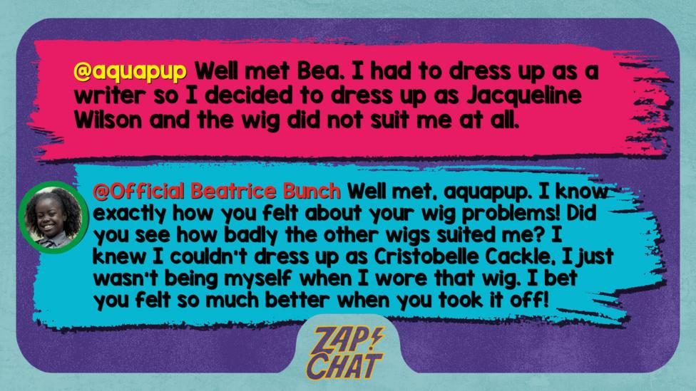 Zapchat replies: aquapup: Well met Bea. I had to dress up as a writer so I decided too dress up as Jacquelin Wilson and the wig did not suit me at all Bea: Well met, aquapup. I know exactly how you felt about your wig problems! Did you see how badly the wigs suited me? I knew I couldn\u2019t dress up as Cristobelle Cackle, I just wasn\u2019t being myself when I wore that wig. I bet you felt so much better when you took it off!