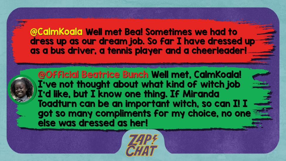 Zapchat replies: CalmKoala: Well met Bea! Sometimes we had to dress up as our dream job. So far I have dressed up as a bus driver, a tennis player and a cheerleader! Bea: Well met, CalmKoala! I\u2019ve not thought about what kind of witch job I\u2019d like, but I know one thing. If Miranda Toadturn can be an important witch, so can I! I got so many compliments for my choice, no one else was dressed as her!
