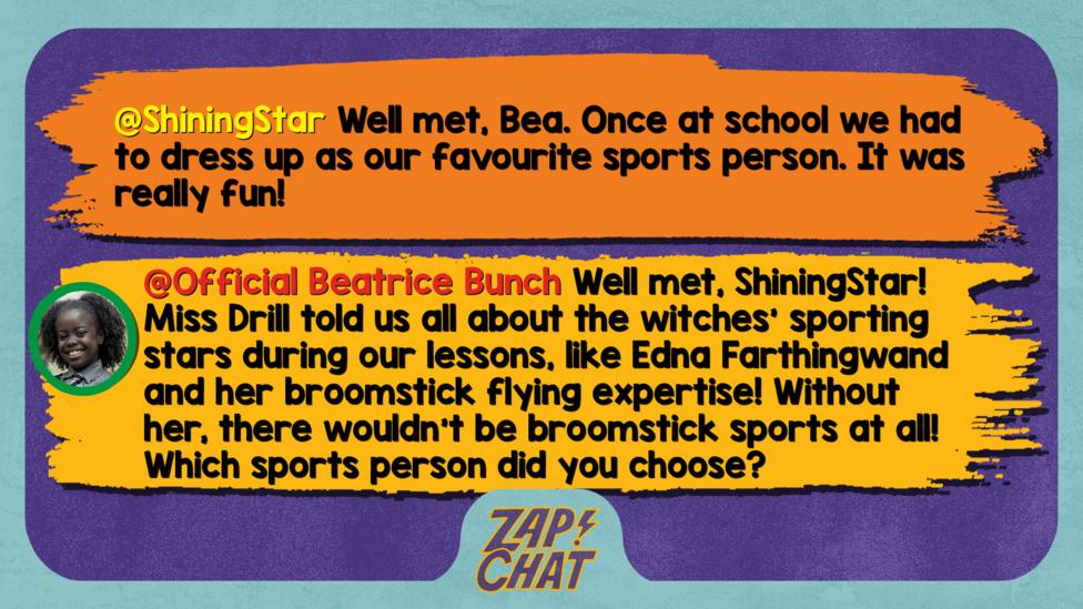 Zapchat replies: ShiningStar: Well met, Bea. Once at school we had to dress up as our favourite sports person. It was really fun! Bea: Well met, ShiningStar! Miss Drill told us all about the witches\u2019 sporting stars during our lessons, like Edna Farthingwand and her broomstick flying expertise! Without her, there wouldn\u2019t be broomstick sports at all! Which sports person did you choose?