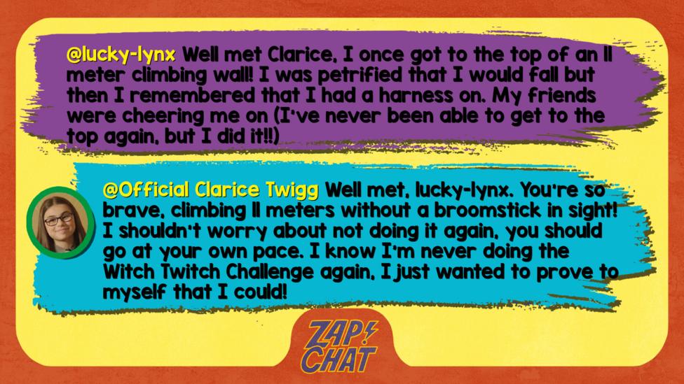 Zapchat replies: lucky-lynx: Well met Clarice, I once got to the top of an 11 meter climbing wall! I was petrified that I would fall but then I remembered that I had a harness on. My friends were cheering me on (I\u2019ve never been able to get to the top again, but I did it!!) Clarice: Well met, lucky-lynx. You\u2019re so brave, climbing 11 meters without a broomstick in sight! I shouldn\u2019t worry about not doing it again, you should go at your own pace. I know I\u2019m never doing the Witch Twitch Challenge again, I just wanted to prove to myself that I could!
