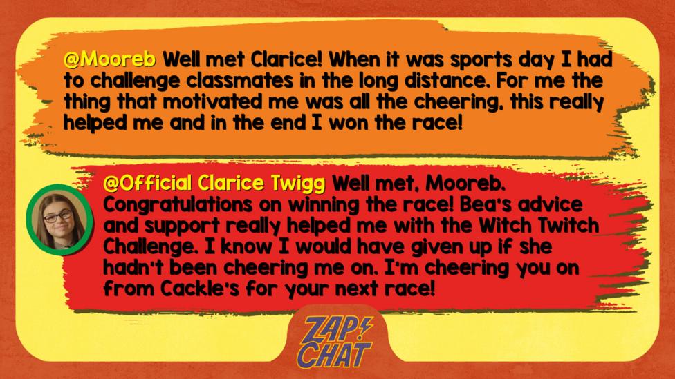 Zapchat replies: Mooreb: Well met Clarice! When it was sports day I had to challenge classmates in the long distance. For me the thing that motivated me was all the cheering, this really helped me and in the end I won the race! Clarice: Well met, Mooreb. Congratulations on winning the race! Bea\u2019s advice and support really helped me with the Witch Twitch Challenge. I know I would have given up if she hadn\u2019t been cheering me on. I\u2019m cheering you on from Cackle's for your next race!