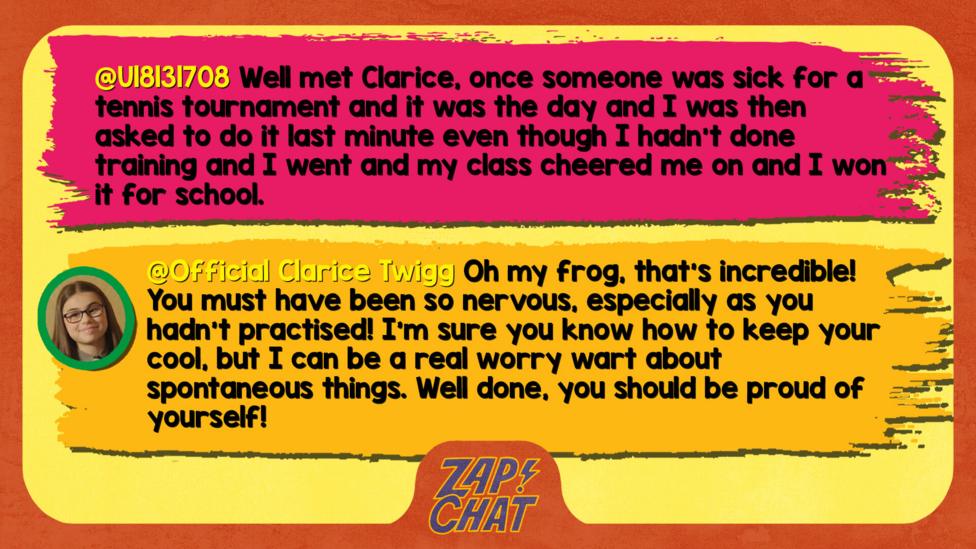 Zapchat replies: U18131708 : Well met Clarice, once someone was sick for a tennis tournament and it was the day and I was then asked to do it last minute even though I hadn't done training and I went and my class cheered me on and I won it for school. Clarice: Oh my frog, that\u2019s incredible! You must have been so nervous, especially as you hadn\u2019t practised! I\u2019m sure you know how to keep your cool, but I can be a real worry wart about spontaneous things. Well done, you should be proud of yourself!