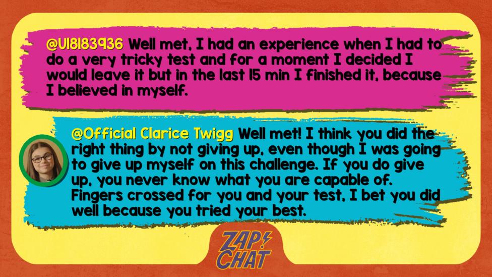 Zapchat replies: U18183936: Well met, I had an experience when I had to do a very tricky test and for a moment I decided I would leave it but in the last 15min I finished it, because I believed in myself. Clarice: Well met! I think you did the right thing by not giving up, even though I was going to give up myself on this challenge. If you do give up, you never know what you are capable of. Fingers crossed for you and your test, I bet you did well because you tried your best.