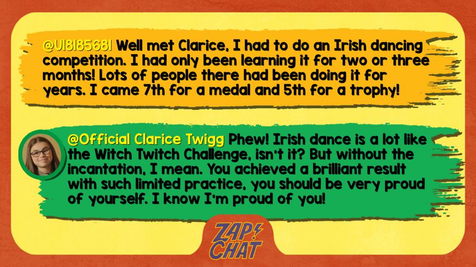 Zapchat replies: U18185681: Well met Clarice, I had to do an Irish dancing competition. I had only been learning it for two or three months! Lots of people there had been doing it for years. I came 7th for a medal and 5th for a trophy ! Clarice: Phew! Irish dance is a lot like the Witch Twitch Challenge, isn\u2019t it? But without the incantation, I mean. You achieved a brilliant result with such limited practise, you should be very proud of yourself. I know I\u2019m proud of you!