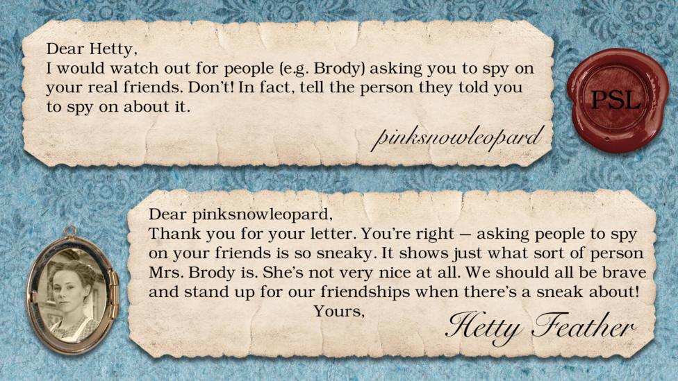 Hetty Feather replies: pinksnowleopard: Dear Hetty I would watch out for people (eg.Brody) asking you to spy on your real friends. Don't! In fact, tell the person they told you to spy on about it. Hetty Feather: Dear pinksnowleopard, Thank you for your letter! You\u2019re right \u2013 asking people to spy on your friends is so sneaky. It shows just what sort of person Mrs. Brody is. She\u2019s not very nice at all. We should all be brave and stand up for our friendships when there\u2019s a sneak about! Yours, Hetty Feather.