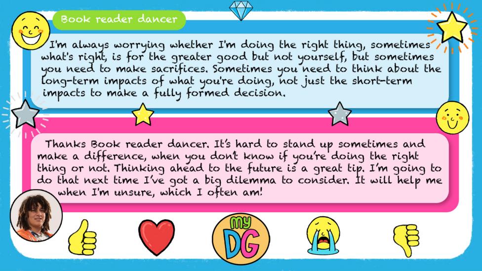 bookreaderdancer's comments read - I'm always worrying whether I'm doing the right thing, sometimes what's right, is for the greater good but not yourself, but sometimes you need to make sacrifices. Sometimes you need to think about the long-term impacts of what you're doing, not just the short-term impacts to make a fully formed decision. Tyler's replies read - Thanks Book reader dancer. It\u2019s hard to stand up sometimes and make a difference, when you don\u2019t know if you\u2019re doing the right thing or not. Thinking ahead to the future is a great tip. I\u2019m going to do that next time I\u2019ve got a big dilemma to consider.\u00A0It will help me when I'm unsure,\u00A0which I often am!