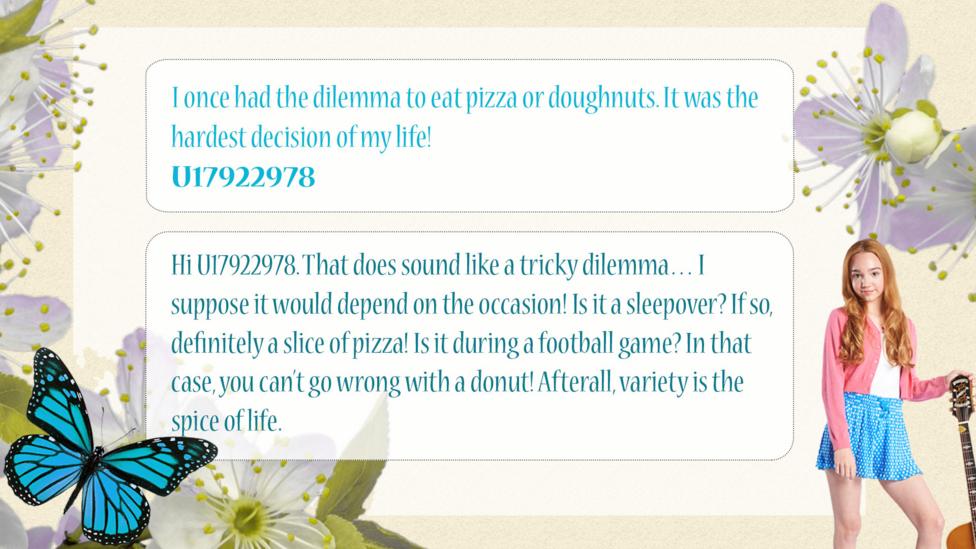 Holly Hobbie Help Holly: U17922978: I once had the dilemma to eat pizza or doughnuts. It was the hardest decision of my life! Holly Hobbie: Hi U17922978. That does sound like a tricky dilemma\u2026 I suppose it would depend on the occasion! Is it a sleepover? If so, definitely a slice of pizza! Is it during a football game? In that case, you can\u2019t go wrong with a donut! Afterall, variety is the spice of life. U17923833: I sometimes have hard decisions and I think you should believe in yourself and do what you think is right. Don't let other people judge you!
