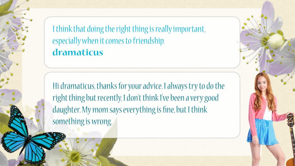 Holly Hobbie Help Holly: dramaticus: I think that doing the right thing is really important, especially when it comes to friendship. Holly Hobbie: Hi dramaticus, thanks for your advice. I always try to do the right thing but recently, I don\u2019t think I\u2019ve been a very good daughter. My mum says everything is fine, but I think something is wrong.