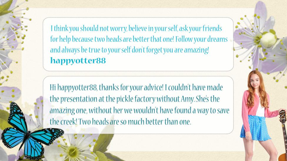 Holly Hobbie Help Holly: happyotter88: I think you should not worry, believe in your self, ask your friends for help because two heads are better that one! Follow your dreams and always be true to your self don't forget you are amazing! Holly Hobbie: Hi happyotter88, thanks for your advice! I couldn\u2019t have made the presentation at the pickle factory without Amy. She\u2019s the amazing one, without her we wouldn\u2019t have found a way to save the creek! Two heads are so much better than one.