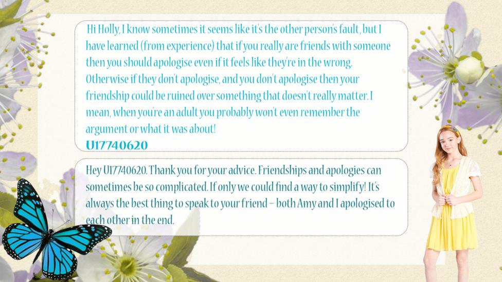 Holly Hobbie Help Holly dilemma: U17740620 Hi Holly, I know sometimes it seems like it's the other person's fault, but I have learned (from experience) that if you really are friends with someone then you should apologize even if it feels like they're in the wrong. Otherwise if they don't apologize, and you don't apologize then your friendship could be ruined over something that doesn't really matter. I mean, when you're an adult you probably won't even remember the argument or what it was about! Holly Hobbie: Hey U17740620. Thank you for your advice. Friendships and apologies can sometimes be so complicated. If only we could find a way to simplify! It\u2019s always the best thing to speak to your friend \u2013 both Amy and I apologized to each other in the end.