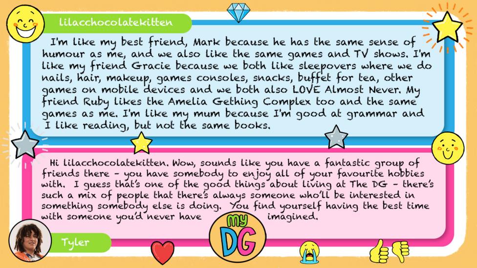 lilacchocolatekitten comment reads I'm like my best friend, Mark because he has the same sense of humour as me, and we also like the same games and TV shows. I'm like my friend Gracie because we both like sleepovers where we do nails, hair, makeup, games consoles, snacks, buffet for tea, other games on mobile devices and we both also LOVE Almost Never. My friend Ruby likes the Amelia Gething Complex too and the same games as me. I'm like my mum because I'm good at grammar and I like reading, but not the same books. Tylers reply reads Hi lilacchocolatekitten. Wow, sounds like you have a fantastic group of friends there \u2013 you have somebody to enjoy all of your favourite hobbies with. I guess that\u2019s one of the good things about living at The DG \u2013 there\u2019s such a mix of people that there\u2019s always someone who\u2019ll be interested in something somebody else is doing. You find yourself having the best time with someone you\u2019d never have imagined.