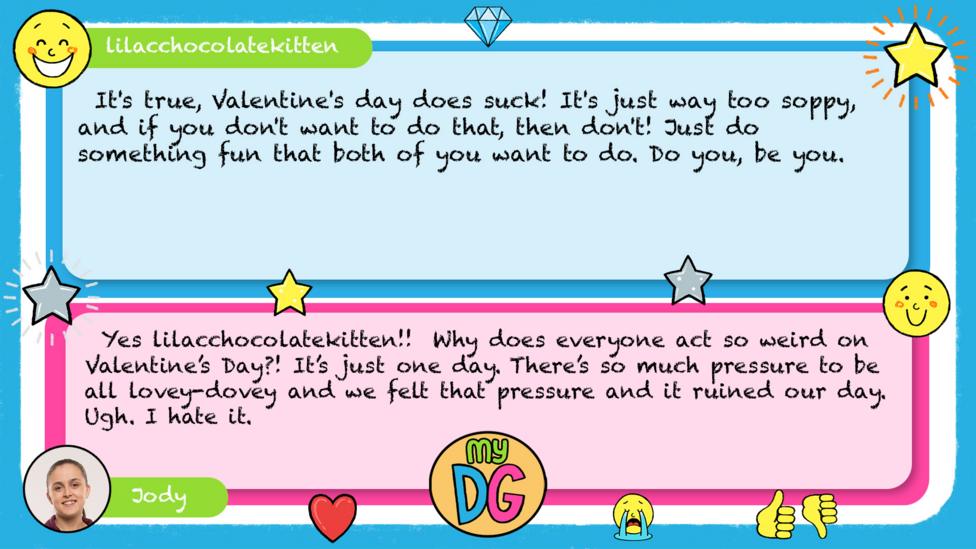 lilacchocolatekitten comment reads It's true, Valentine's day does suck! It's just way too soppy, and if you don't want to do that, then don't! Just do something fun that both of you want to do. Do you, be you. Jody\u2019s reply reads Yes lilacchocolatekitten!!\u00A0 Why does everyone act so weird on Valentine\u2019s Day?! It\u2019s just one day. There\u2019s so much pressure to be all lovey-dovey and we felt that pressure and it ruined our day. Ugh. I hate it.