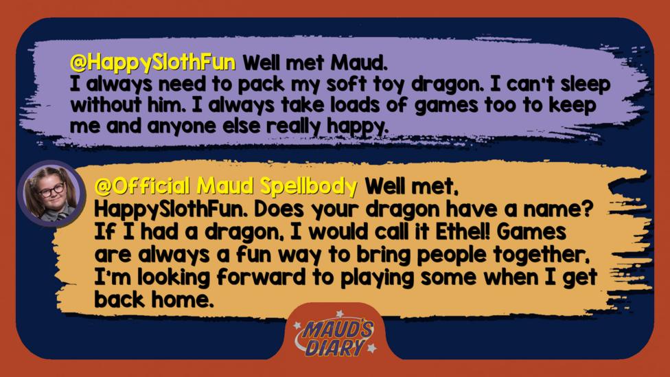Maud's Diary replies: HappySlothFun Well met Maud. I always need to pack my soft toy dragon. I can't sleep without him. I always take loads of games too to keep me and anyone else really happy Official Maud Spellbody Well met, HappySlothFun. Does your dragon have a name? If I had a dragon, I would call it Ethel! Games are always a fun way to bring people together, I\u2019m looking forward to playing some when I get back home.