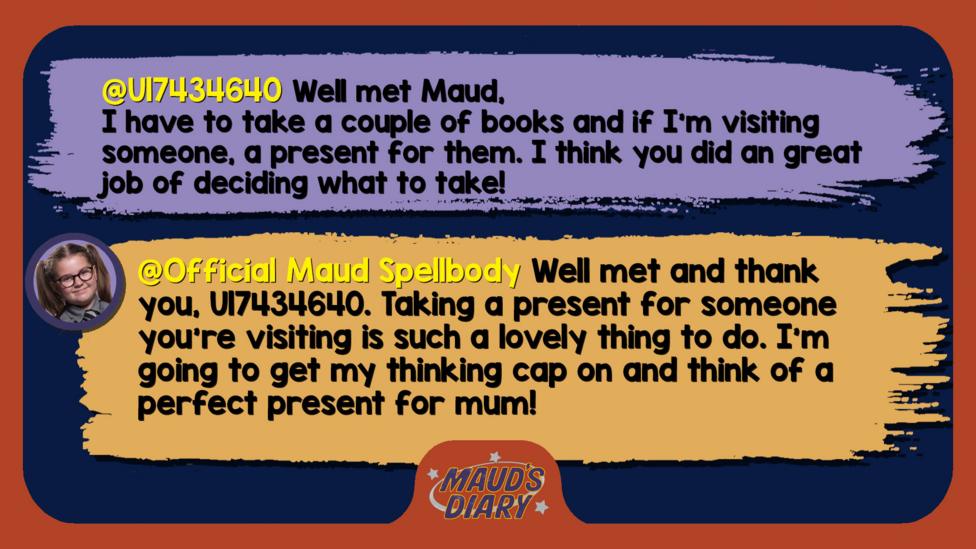 Maud's Diary replies: U17434640 Well met Maud, I have to take a couple of books and if I'm visiting someone, a present for them. I think you did an great job of deciding what to take! Official Maud Spellbody Well met and thank you, U17434640. Taking a present for someone you\u2019re visiting is such a lovely thing to do. I\u2019m going to get my thinking cap on and think of a perfect present for mum!