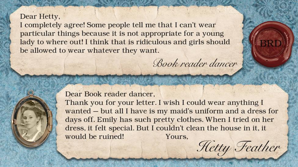 Hetty Feather's replies: Book reader dancer: I completely agree! Some people tell me that I can't wear particular things because it is not appropriate for a young lady to where out! I think that that is ridiculous and girls should be allowed to wear whatever they want. Hetty Feather: Dear Book reader dancer, Thank you for your letter. I wish I could wear anything I wanted \u2013 but all I have is my maid\u2019s uniform and a dress for days off. Emily has such pretty clothes. When I tried on her dress, it felt special. But I couldn\u2019t clean the house in it, it would be ruined! Yours Hetty Feather.