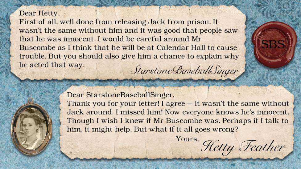Hetty Feather replies: StarstoneBaseballSinger: First of all, well done from releasing Jack from prison. It wasn't the same without him and it was good that people saw that he was innocent. I would be careful around Mr Buscombe as I think that he will be at Calendar Hall to cause trouble. But you should also give him a chance to explain why he acted that way. Hetty Feather: Dear StarstoneBaseballSinger, Thank you for your letter. I agree \u2013 it wasn\u2019t the same without Jack around. I missed him! Now everyone knows he\u2019s innocent. Though I wish I knew if Mr Buscombe was. Perhaps if I talk to him, it might help. But what if it all goes wrong? Yours, Hetty Feather.