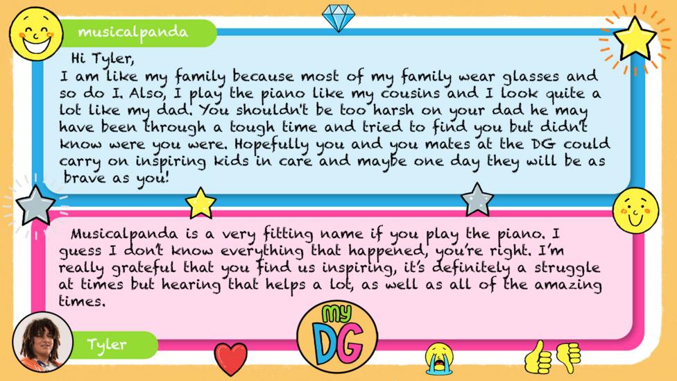 musicalpanda comment reads Hi Tyler, I am like my family because most of my family wear glasses and so do I. Also, I play the piano like my cousins and I look quite a lot like my dad. You shouldn't be too harsh on your dad he may have been through a tough time and tried to find you but didn't know were you were.Hopefully you and you mates at the DG could carry on inspiring kids in care and maybe one day they will be as brave as you! Tylers reply reads Musicalpanda is a very fitting name if you play the piano J I guess I don\u2019t know everything that happened, you\u2019re right. I\u2019m really grateful that you find us inspiring, it\u2019s definitely a struggle at times but hearing that helps a lot, as well as all of the amazing times.