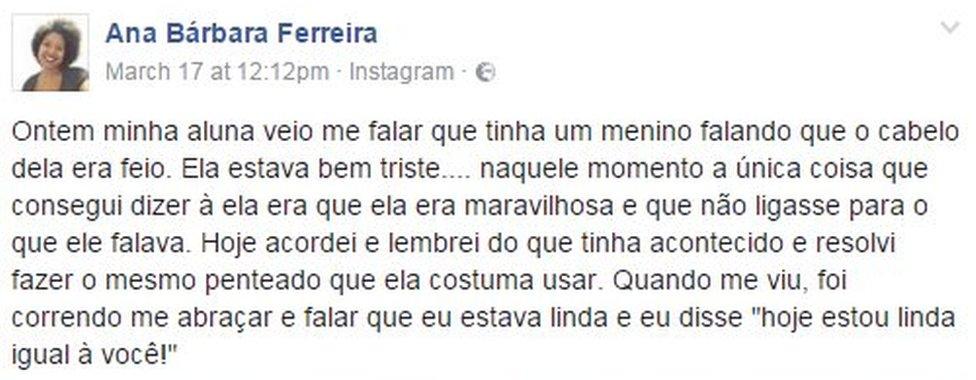 Post from Ana Barbara Ferreira on Facebook reads: Yesterday, my student told me there was a boy saying that her hair was ugly. She was very sad. At that moment, the only thing I could tell her was that she was wonderful and shouldn't care about what he was saying. "Today, I woke up and remembered what happened and decided to wear the same hairstyle she used to wear. When she saw me, she came running to hug me and say that I was beautiful, and I told her: 'Today I'm beautiful like you!'."