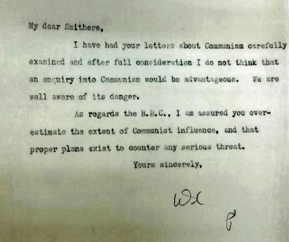 My Dear Smithers, I have had your letters about Communism carefully examined and after full consideration I do not think that an enquiry into Communism would be advantageous. We are well aware of its danger. As regards the BBC I am assured you over-estimate the extent of Communist influence, and that proper plans exist to counter any serious threat. Yours sincerely, WC