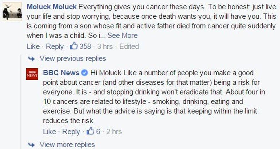 COMMENT: Everything gives you cancer these days. To be honest: just live your life and stop worrying, because once death wants you, it will have you. This is coming from a son whose fit and active father died from cancer quite suddenly when I was a child. So i get it. But to be honest again, you restrict many of the joys in life worrying about this rubbish. Just LIVE and let your only worry be about enjoying life, within reason! My father would offer exactly the same piece of advice. ANSWER: Hi Moluck Like a number of people you make a good point about cancer (and other diseases for that matter) being a risk for everyone. It is - and stopping drinking won't eradicate that. About four in 10 cancers are related to lifestyle - smoking, drinking, eating and exercise. But what the advice is saying is that keeping within the limit reduces the risk