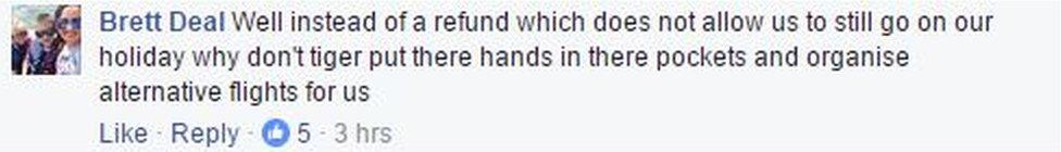 A Facebook complaint from Brett Deal reads: "Well instead of a refund which does not allow us to still go on our holiday why don't tiger put there (sic) hands in there pockets and organise alternative flights for us"