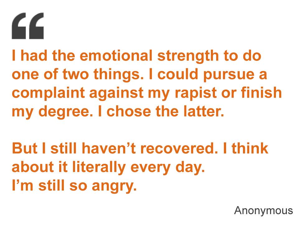 I had the emotional strength to do one of two things. I could pursue a complaint against my rapist or finish my degree. I chose the latter. But I still haven’t recovered. I think about it literally every day. I’m still so angry.
