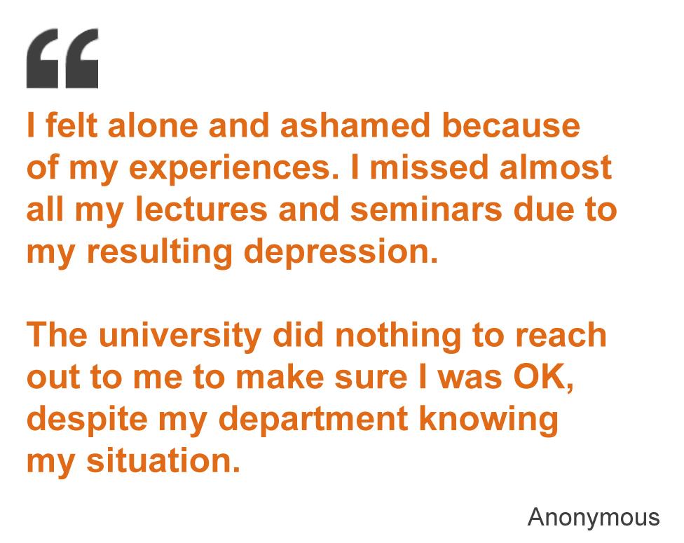 I felt alone and ashamed because of my experiences. I missed almost all my lectures and seminars due to my resulting depression. The university did nothing to reach out to me to make sure I was OK, despite my department knowing my situation.