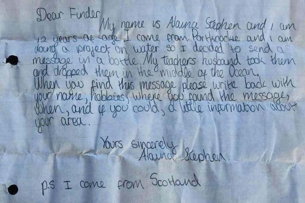Letter which says in writing: 'Dear finder. My name is Alaina Stephen and I am 12 years of age. I come from Portknockie and I am doing a project on water so I decided to send a message in a bottle. My teacher's husband took them and dropped them in the middle of the ocean. When you find this message, please write back with your name, hobbies, where you found the message, when, and if you could, a little information about your area. Yours sincerely, Alaina Stephen. PS I come from Scotland.'