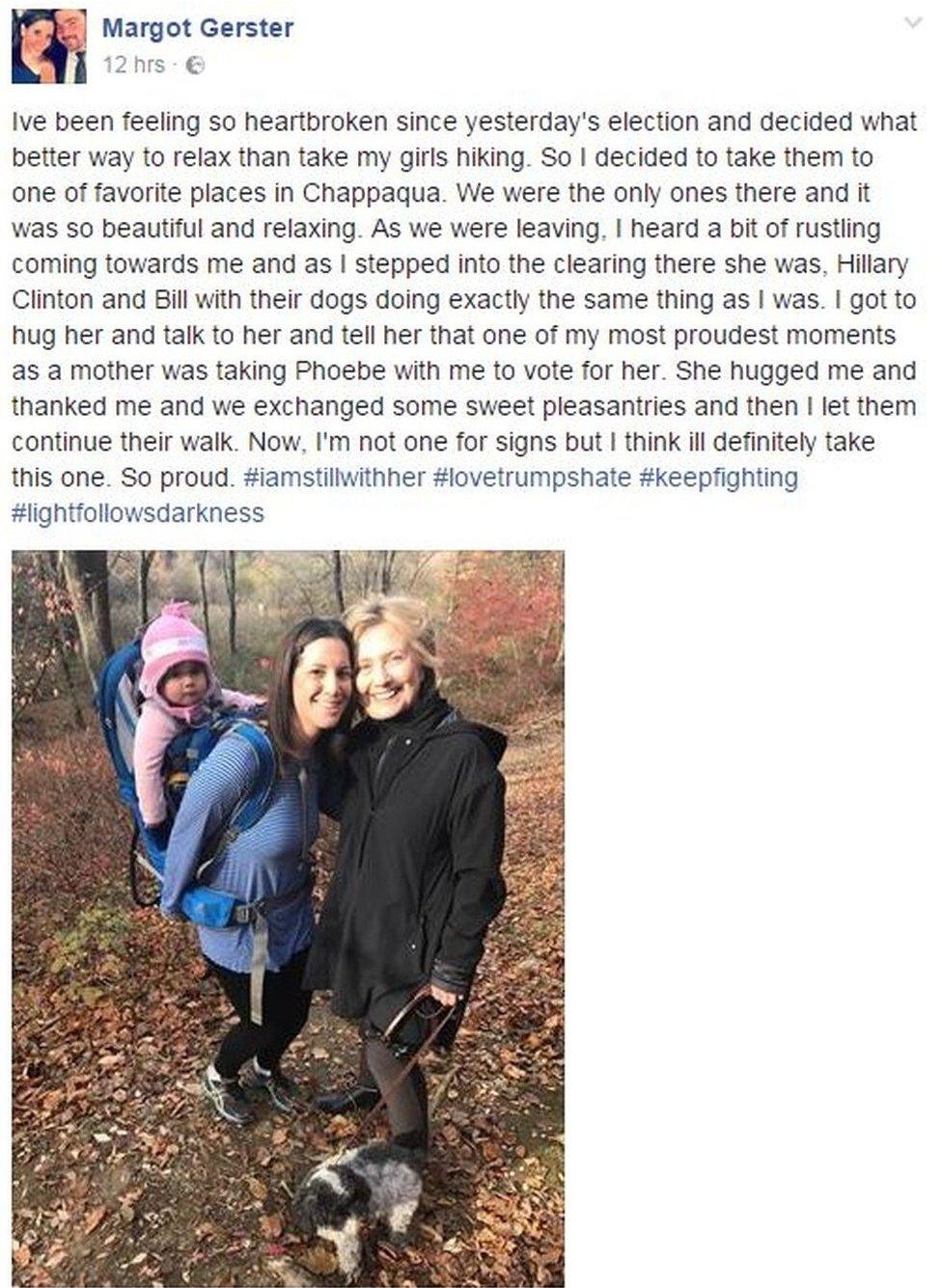 Facebook post by Margot Gerster shows picture of her with Hillary Clinton and says: "I've been feeling so heartbroken since yesterday's election and decided what better way to relax than take my girls hiking. So I decided to take them to one of favorite places in Chappaqua. We were the only ones there and it was so beautiful and relaxing. As we were leaving, I heard a bit of rustling coming towards me and as I stepped into the clearing there she was, Hillary Clinton and Bill with their dogs doing exactly the same thing as I was. I got to hug her and talk to her and tell her that one of my most proudest moments as a mother was taking Phoebe with me to vote for her. She hugged me and thanked me and we exchanged some sweet pleasantries and then I let them continue their walk. Now, I'm not one for signs but I think ill definitely take this one. So proud.