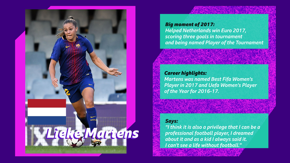 Lieke Martens. Big moment of 2017: Helped Netherlands win Euro 2017, scoring three goals in tournament and being named Player of the Tournament. Career Highlights: Martens was named Best Fifa Women's Player in 2017 and Uefa Women's Player of the Year for 2016-17. Says: “I think it is also a privilege that I can be a professional football player, I dreamed about it and as a kid I always said it. I can't see a life without football.”