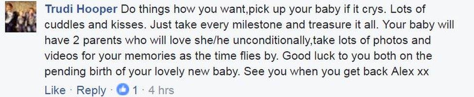 Trudi Hooper posted on Facebook: "Do things how you want,pick up your baby if it crys. Lots of cuddles and kisses. Just take every milestone and treasure it all. Your baby will have 2 parents who will love she/he unconditionally,take lots of photos and videos for your memories as the time flies by. Good luck to you both on the pending birth of your lovely new baby. See you when you get back Alex xx"