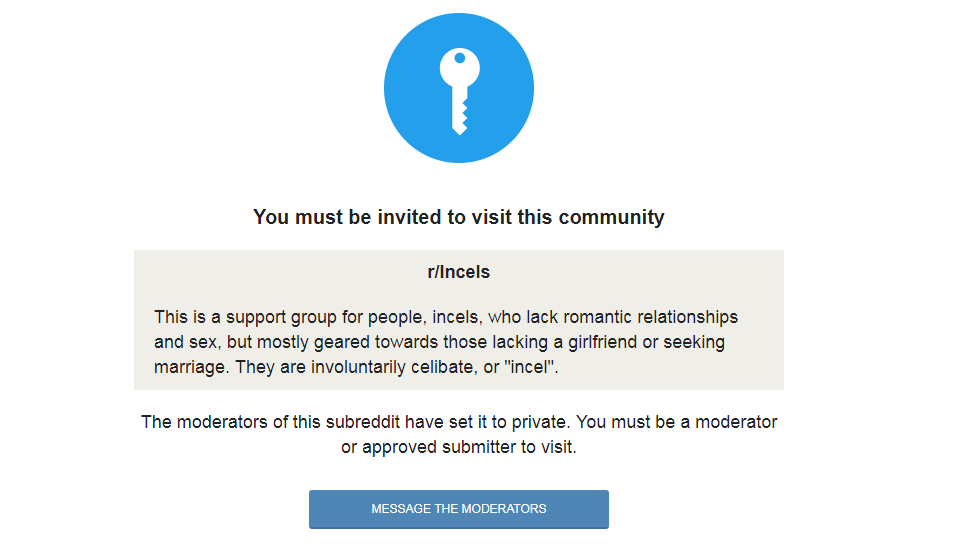 Incels subreddit: "This is a support group for people, incels, who lack romantic relationships and sex, but mostly geared towards those lacking a girlfriend or seeking marriage. They are involuntarily celibate, or "incel".