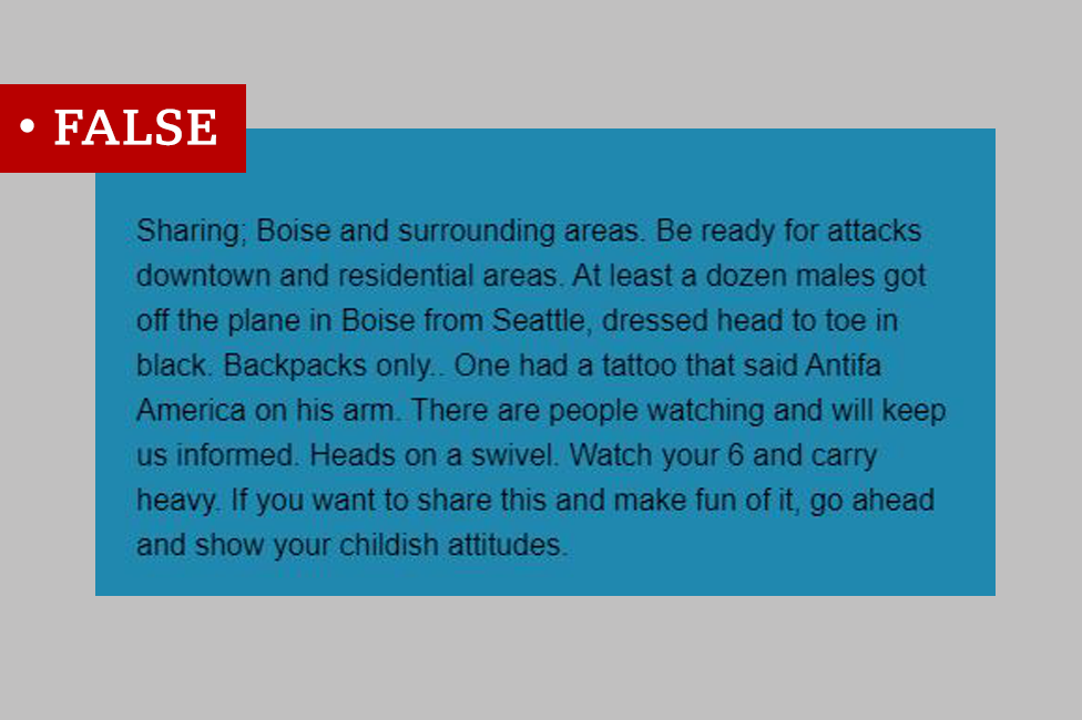 Post on Facebook: "Sharing; Boise and surrounding areas. Be ready for attacks downtown and residential areas. At least a dozen males got off the plane in Boise from Seattle, dressed head to toe in black. Backpacks only.. One had a tattoo that said Antifa America on his arm. There are people watching and will keep us informed. Heads on a swivel. Watch your 6 and carry heavy. If you want to share this and make fun of it, go ahead and show your childish attitudes." We labelled the post "false"