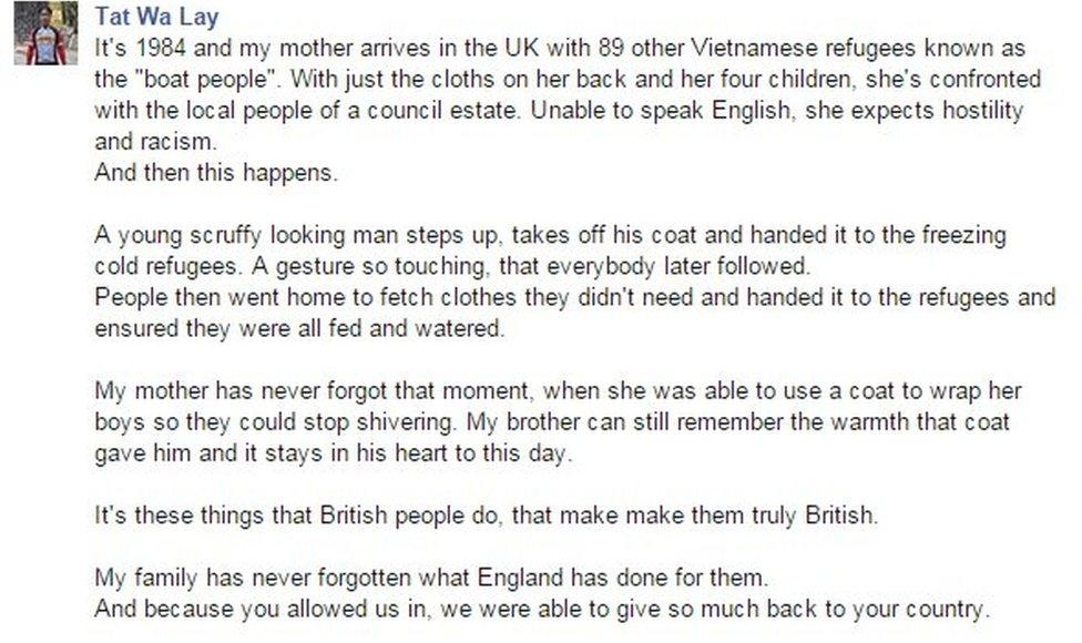 It's 1984 and my mother arrives in the UK with 89 other Vietnamese refugees known as the "boat people". With just the cloths on her back and her four children, she's confronted with the local people of a council estate. Unable to speak English, she expects hostility and racism. And then this happens. A young scruffy looking man steps up, takes off his coat and handed it to the freezing cold refugees. A gesture so touching, that everybody later followed. People then went home to fetch clothes they didn't need and handed it to the refugees and ensured they were all fed and watered. My mother has never forgot that moment, when she was able to use a coat to wrap her boys so they could stop shivering. My brother can still remember the warmth that coat gave him and it stays in his heart to this day. It's these things that British people do, that make make them truly British. My family has never forgotten what England has done for them.