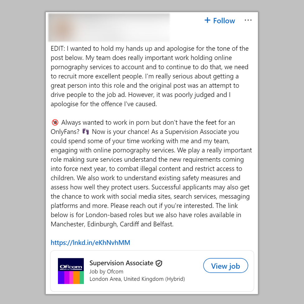 A LinkedIn post. It reads, in full:
EDIT: I wanted to hold my hands up and apologise for the tone of the post below. My team does really important work holding online pornography services to account and to continue to do that, we need to recruit more excellent people. I'm really serious about getting a great person into this role and the original post was an attempt to drive people to the job ad. However, it was poorly judged and I apologise for the offence I've caused. 

🔞 Always wanted to work in porn but don't have the feet for an OnlyFans? 👣 Now is your chance! As a Supervision Associate you could spend some of your time working with me and my team, engaging with online pornography services. We play a really important role making sure services understand the new requirements coming into force next year, to combat illegal content and restrict access to children. We also work to understand existing safety measures and assess how well they protect users. Successful applicants may also get the chance to work with social media sites, search services, messaging platforms and more. Please reach out if you're interested. The link below is for London-based roles but we also have roles available in Manchester, Edinburgh, Cardiff and Belfast.