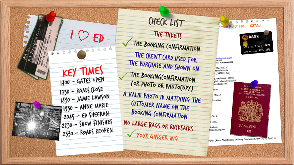 Ed Sheeran check list. Key times: 17:00 Gates open; 17:30 Roads close; 18:30 Jamie Lawson; Anne Marie 19:30; 20:45 Ed Sheeran; 22:30 - Show finishes; 23:30 - Roads reopen. Check list: Booking confirmation; The credit card used for purchase; The booking confirmation; A valid photo id matching the customer name on the booking confirmation; No large bags of rucksacks; Your ginger wig