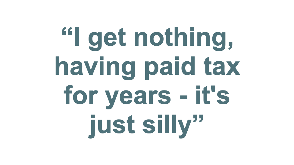 Pull quote: "I get nothing having paid tax for years - it's just silly"