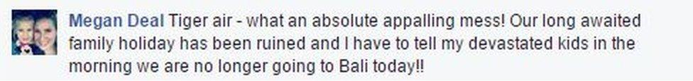 A Facebook complaint from Megan Deal reads: "Tiger air - what an absolute appalling mess! Our long awaited family holiday has been ruined and I have to tell my devastated kids in the morning we are no longer going to Bali today!!"