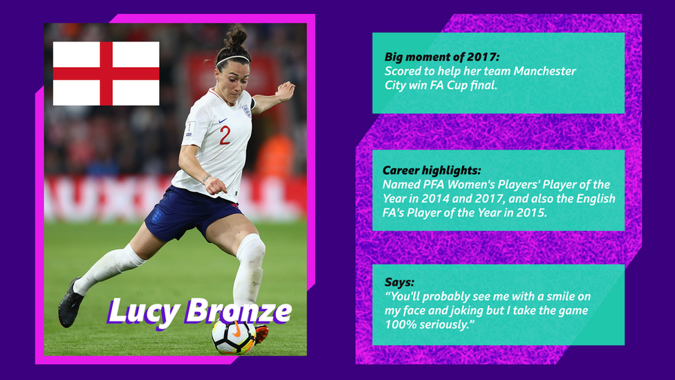 Lucy Bronze. Big moment of 2017: Scored to help her team Man City win FA Cup final. Career highlights: Named PFA Women's Players' Player of the Year in 2014 and 2017, and also the English FA's Player of the Year in 2015. Says: “You'll probably see me with a smile on my face and joking but I take the game 100% seriously.”