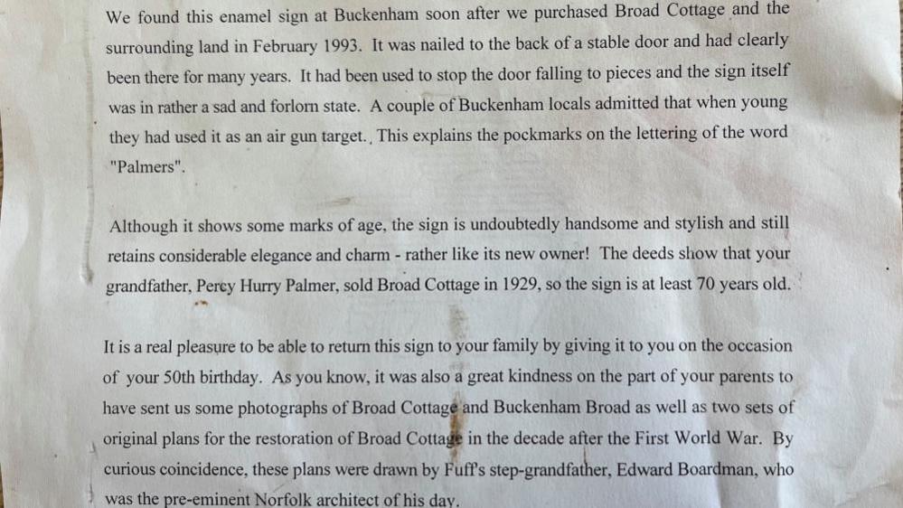 A letter which explains the story behind the enamel sign. It reads:
Dear Bruce.
We found this enamel sign at Buckenham soon after we purchased Broad Cottage and the surrounding land in February 1993. It was nailed to the back of a stable door and had clearly been there for many years. It had been used to stop the door falling to pieces and the sign itself was in rather a sad and forlorn state. A couple of Buckenham locals admitted that when young they had used it as an air gun target. This explains the pockmarks on the lettering of the word "Palmers".
Although it shows some marks of age, the sign is undoubtedly handsome and stylish and still retains considerable elegance and charm - rather like its new owner! The deeds show that your grandfather, Percy Hurry Palmer, sold Broad Cottage in 1929, so the sign is at least 70 years old.
It is a real pleasure to be able to return this sign to your family by giving it to you on the occasion of your 50th birthday. As you know, it was also a great kindness on the part of your parents to have sent us some photographs of Broad Cottage and Buckenham Broad as well as two sets of original plans for the restoration of Broad Cottage in the decade after the First World War. By curious coincidence, these plans were drawn by Fuff's step-grandfather, Edward Boardman, who was the pre-eminent Norfolk architect of his day.
