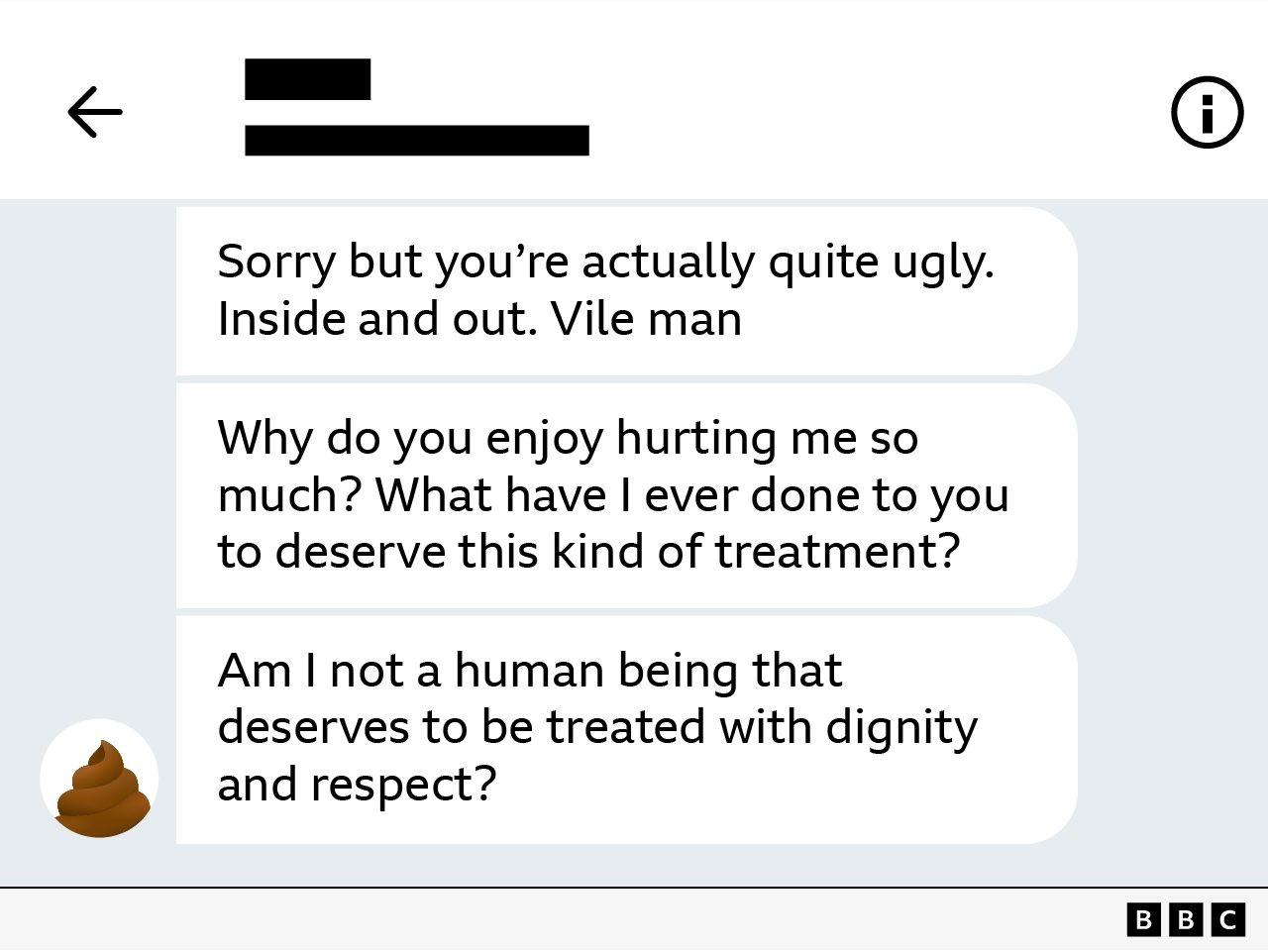 C&oacute;pia de tela de mensagens, com os seguintes dizeres em ingl&ecirc;s:

Sorry but you're actually quite ugly. Inside and out. Vile man

Why do you enjoy hurting me so much? What have I ever done to you to deserve this kind of treatment?

Am I not a human being that deserves to be treated with dignity and respect?
