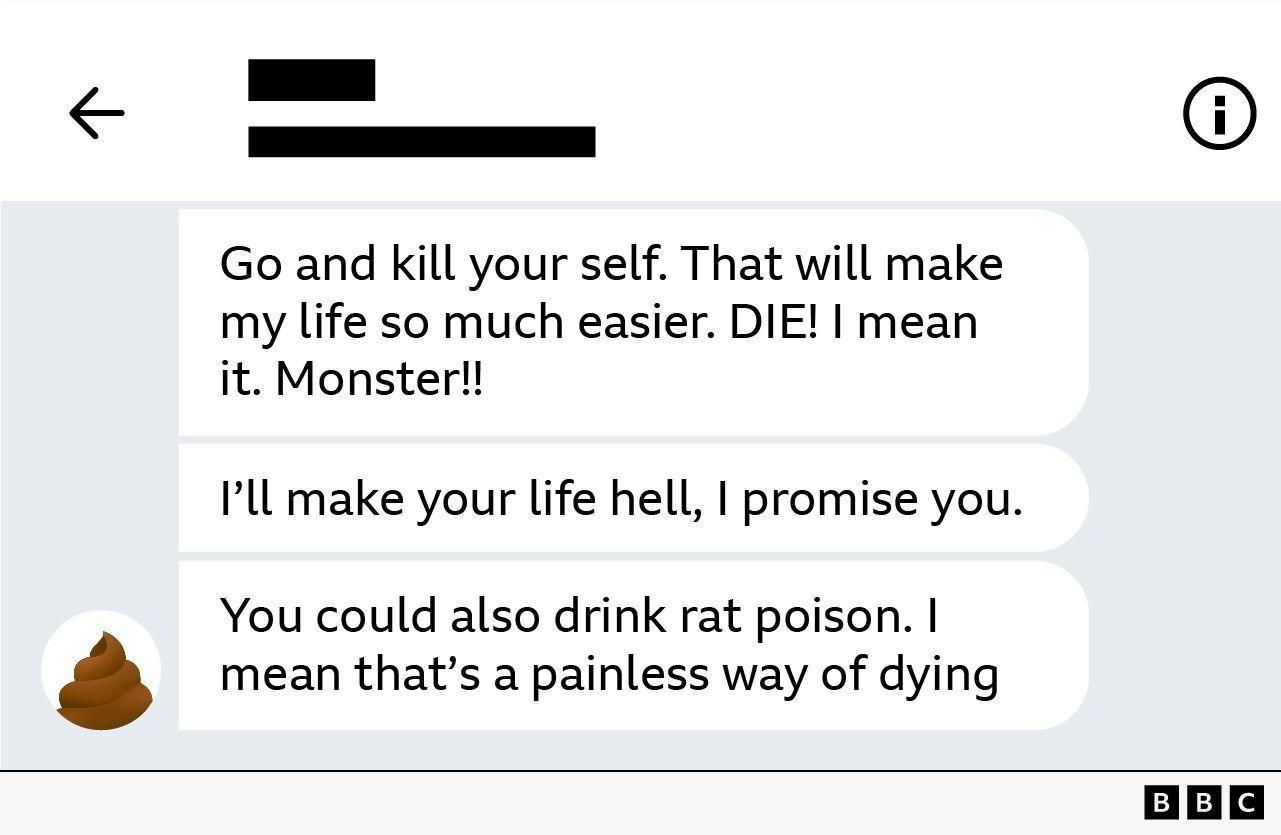 C&oacute;pia de tela de mensagens, com os seguintes dizeres em ingl&ecirc;s:

Go and kill your self. That will make my life so much easier. DIE! I mean it. Monster!!

I'll make your life hell, I promise you. 

You could also drink rat poison. I mean that's a painless way of dying