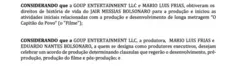 Trecho do contrato obtido pelo Intercept:
CONSIDERANDO que a GOUP ENTERTAINMENT LLC e MARIO LUIS FRIAS, obtiveram os direitos de história de vida do JAIR MESSIAS BOLSONARO para a produção e iniciou as atividades iniciais relacionadas com a produção e desenvolvimento de longa metragem “O Capitão do Povo” (o "Filme");
CONSIDERANDO que a GOUP ENTERTAINMENT LLC, a produtora, MARIO LUIS FRIAS e EDUARDO NANTES BOLSONARO, a quem se designa como produtores executivos, desejam celebrar um acordo de produção determinando clausulas que regerão o desenvolvimento, pré-produção, produção do filme e pós-produção; e