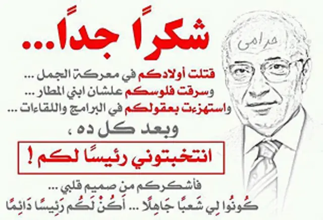 پیام تشکر طنزآمیزی از قول احمد شفیق: "جداً سپاسگزارم. بچه هایتان را در معرکه شتر (حمله خونین به تظاهرکنندگان با شتر در میدان تحریر) کشتم، پولهایتان را برای بچه هایم که فرودگاه می ساخت دزدیدم، در برنامه ها و مصاحبه ها شعورتان را به ریشخند گرفتم، و بعد از همه اینها، من را به عنوان رئیس جمهور انتخاب کردید. پس از ته دل از شما تشکر می کنم، مردمی نادان برایم باشید، من هم برایتان رئیس جمهور دائمی می شوم – برگرفته از سایت 
Drawair.com
