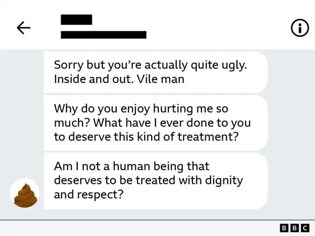 Sorry but you're actually quite ugly. Inside and out. Vile man
Why do you enjoy hurting me so much? What have I ever done to you to deserve this kind of treatment?
Am I not a human being that deserves to be treated with dignity and respect?