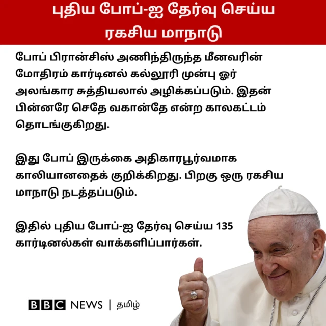 புதிய போப்-ஐ தேர்வு செய்ய ரகசிய மாநாடு: போப் பிரான்சிஸ் அணிந்திருந்த மீனவரின் மோதிரம் கார்டினல் கல்லூரி முன்பு ஓர் அலங்கார சுத்தியலால் அழிக்கப்படும். இதன் பின்னரே செதே வகான்தே என்ற காலகட்டம் தொடங்குகிறது. இது போப் இருக்கை அதிகாரபூர்வமாக காலியானதைக் குறிக்கிறது. பிறகு ஒரு ரகசிய மாநாடு நடத்தப்படும். இதில் புதிய போப்-ஐ தேர்வு செய்ய 135 கார்டினல்கள் வாக்களிப்பார்கள். 